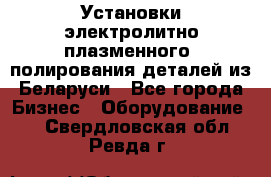 Установки электролитно-плазменного  полирования деталей из Беларуси - Все города Бизнес » Оборудование   . Свердловская обл.,Ревда г.